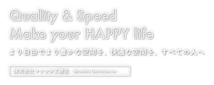 Quality & Speed Make your HAPPY life より自由でより豊かな空間を、快適な空間を、すべての人へ|株式会社マツシタ工務店 - Matsushita Construction Co., Ltd. -
